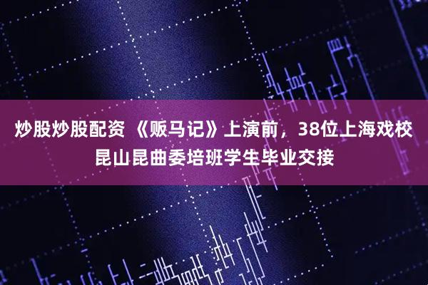 炒股炒股配资 《贩马记》上演前，38位上海戏校昆山昆曲委培班学生毕业交接