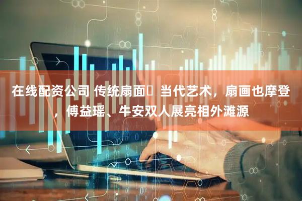 在线配资公司 传统扇面➕当代艺术，扇画也摩登，傅益瑶、牛安双人展亮相外滩源