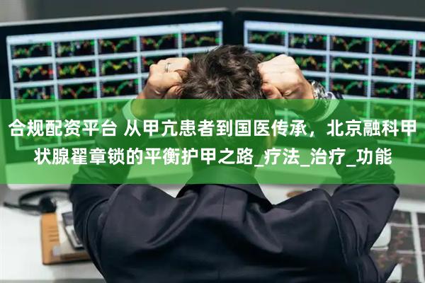 合规配资平台 从甲亢患者到国医传承，北京融科甲状腺翟章锁的平衡护甲之路_疗法_治疗_功能