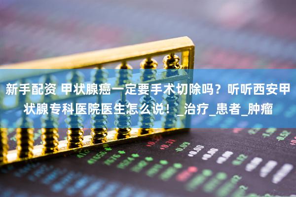 新手配资 甲状腺癌一定要手术切除吗？听听西安甲状腺专科医院医生怎么说！_治疗_患者_肿瘤