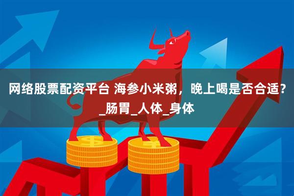 网络股票配资平台 海参小米粥，晚上喝是否合适？_肠胃_人体_身体