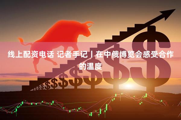 线上配资电话 记者手记丨在中俄博览会感受合作的温度