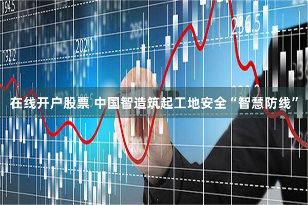 在线开户股票 中国智造筑起工地安全“智慧防线”