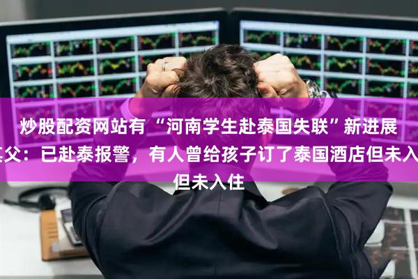 炒股配资网站有 “河南学生赴泰国失联”新进展 其父：已赴泰报警，有人曾给孩子订了泰国酒店但未入住