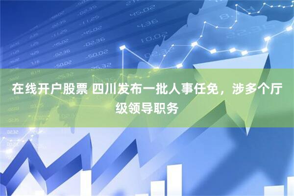 在线开户股票 四川发布一批人事任免，涉多个厅级领导职务