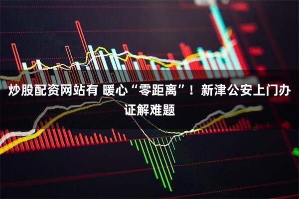 炒股配资网站有 暖心“零距离”！新津公安上门办证解难题