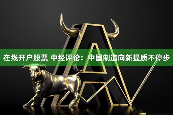 在线开户股票 中经评论：中国制造向新提质不停步