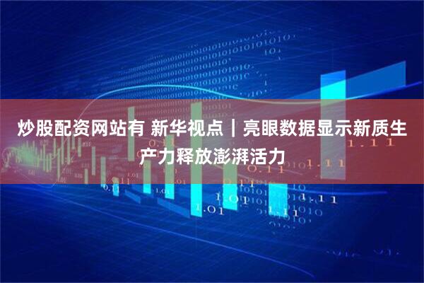 炒股配资网站有 新华视点｜亮眼数据显示新质生产力释放澎湃活力