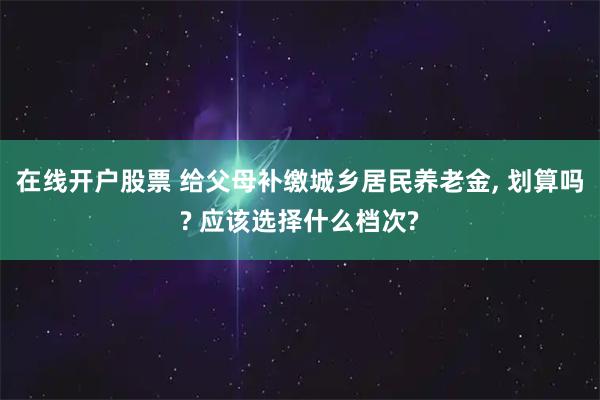 在线开户股票 给父母补缴城乡居民养老金, 划算吗? 应该选择什么档次?