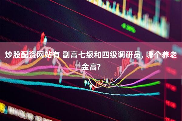 炒股配资网站有 副高七级和四级调研员, 哪个养老金高?