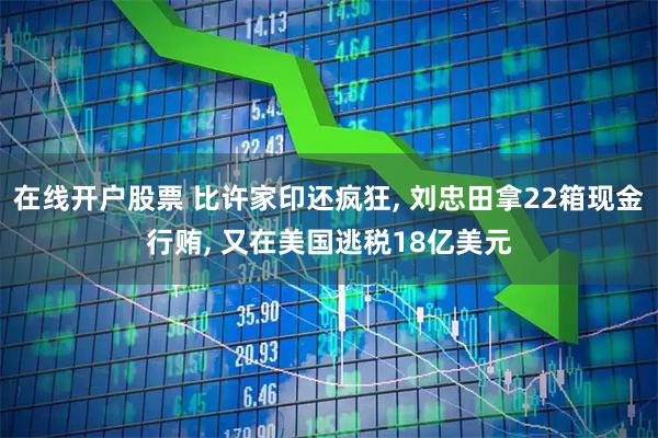 在线开户股票 比许家印还疯狂, 刘忠田拿22箱现金行贿, 又在美国逃税18亿美元