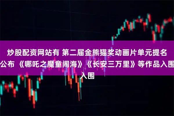 炒股配资网站有 第二届金熊猫奖动画片单元提名公布 《哪吒之魔童闹海》《长安三万里》等作品入围