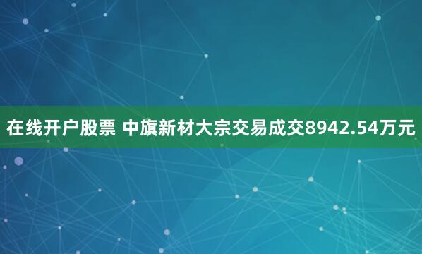 在线开户股票 中旗新材大宗交易成交8942.54万元