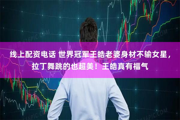 线上配资电话 世界冠军王皓老婆身材不输女星，拉丁舞跳的也超美！王皓真有福气